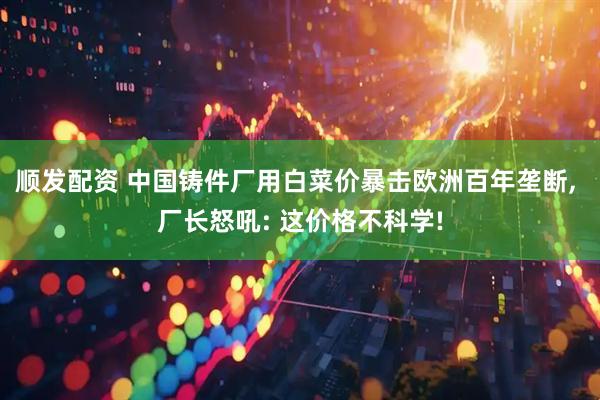 顺发配资 中国铸件厂用白菜价暴击欧洲百年垄断, 厂长怒吼: 这价格不科学!